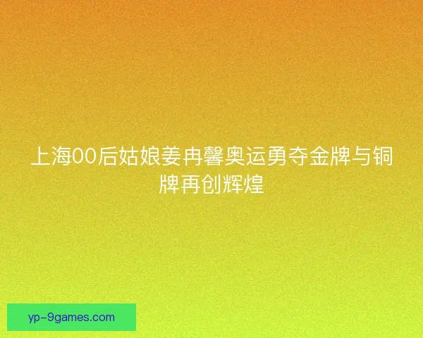 上海00后姑娘姜冉馨奥运勇夺金牌与铜牌再创辉煌