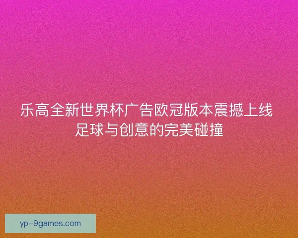 乐高全新世界杯广告欧冠版本震撼上线 足球与创意的完美碰撞